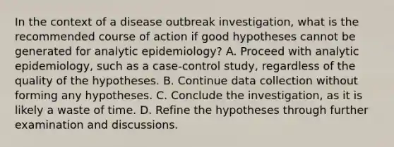 In the context of a disease outbreak investigation, what is the recommended course of action if good hypotheses cannot be generated for analytic epidemiology? A. Proceed with analytic epidemiology, such as a case-control study, regardless of the quality of the hypotheses. B. Continue data collection without forming any hypotheses. C. Conclude the investigation, as it is likely a waste of time. D. Refine the hypotheses through further examination and discussions.