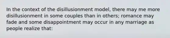 In the context of the disillusionment model, there may me more disillusionment in some couples than in others; romance may fade and some disappointment may occur in any marriage as people realize that: