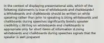 In the context of displaying presentational aids, which of the following statements is true of whiteboards and chalkboards? a.Whiteboards and chalkboards should be written on while speaking rather than prior to speaking b.Using whiteboards and chalkboards during speeches significantly boosts speaker credibility c.Writing on whiteboards and chalkboards is appropriate only for short items of information d.Using whiteboards and chalkboards during speeches signals that the speaker is well prepared