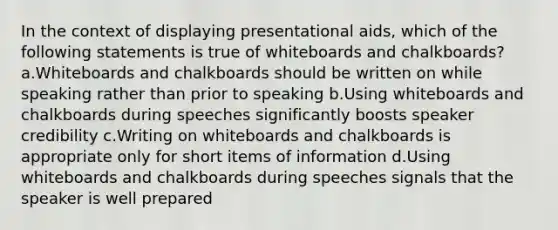 In the context of displaying presentational aids, which of the following statements is true of whiteboards and chalkboards? a.Whiteboards and chalkboards should be written on while speaking rather than prior to speaking b.Using whiteboards and chalkboards during speeches significantly boosts speaker credibility c.Writing on whiteboards and chalkboards is appropriate only for short items of information d.Using whiteboards and chalkboards during speeches signals that the speaker is well prepared