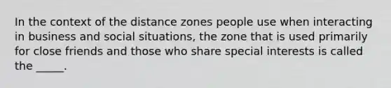 In the context of the distance zones people use when interacting in business and social situations, the zone that is used primarily for close friends and those who share special interests is called the _____.