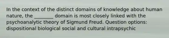 In the context of the distinct domains of knowledge about human nature, the ________ domain is most closely linked with the psychoanalytic theory of Sigmund Freud. Question options: dispositional biological social and cultural intrapsychic