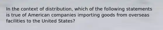 In the context of distribution, which of the following statements is true of American companies importing goods from overseas facilities to the United States?