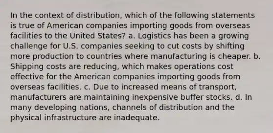 In the context of distribution, which of the following statements is true of American companies importing goods from overseas facilities to the United States? a. Logistics has been a growing challenge for U.S. companies seeking to cut costs by shifting more production to countries where manufacturing is cheaper. b. Shipping costs are reducing, which makes operations cost effective for the American companies importing goods from overseas facilities. c. Due to increased means of transport, manufacturers are maintaining inexpensive buffer stocks. d. In many developing nations, channels of distribution and the physical infrastructure are inadequate.