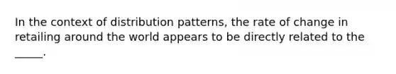 In the context of distribution patterns, the rate of change in retailing around the world appears to be directly related to the _____.