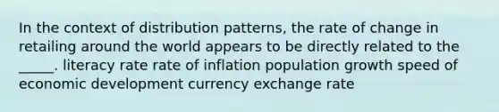 In the context of distribution patterns, the rate of change in retailing around the world appears to be directly related to the _____. literacy rate rate of inflation population growth speed of <a href='https://www.questionai.com/knowledge/ktrMLAqnM0-economic-development' class='anchor-knowledge'>economic development</a> currency <a href='https://www.questionai.com/knowledge/k77cG4hXWk-exchange-rate' class='anchor-knowledge'>exchange rate</a>