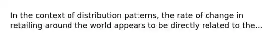 In the context of distribution patterns, the rate of change in retailing around the world appears to be directly related to the...