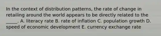 In the context of distribution patterns, the rate of change in retailing around the world appears to be directly related to the _____. A. literacy rate B. rate of inflation C. population growth D. speed of economic development E. currency exchange rate