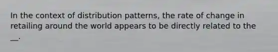 In the context of distribution patterns, the rate of change in retailing around the world appears to be directly related to the __.