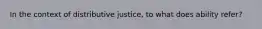 In the context of distributive justice, to what does ability refer?