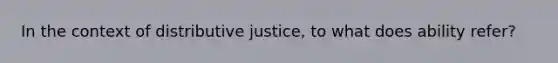 In the context of distributive justice, to what does ability refer?