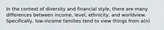 In the context of diversity and financial style, there are many differences between income, level, ethnicity, and worldview. Specifically, low-income families tend to view things from a(n)