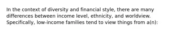 In the context of diversity and financial style, there are many differences between income level, ethnicity, and worldview. Specifically, low-income families tend to view things from a(n):