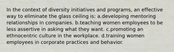 In the context of diversity initiatives and programs, an effective way to eliminate the glass ceiling is: a.developing mentoring relationships in companies. b.teaching women employees to be less assertive in asking what they want. c.promoting an ethnocentric culture in the workplace. d.training women employees in corporate practices and behavior.