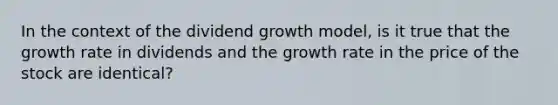 In the context of the dividend growth model, is it true that the growth rate in dividends and the growth rate in the price of the stock are identical?