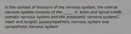 In the context of divisions of the nervous system, the central nervous system consists of the _____. A. brain and spinal cordB. somatic nervous system and the autonomic nervous systemC. heart and lungsD. parasympathetic nervous system and sympathetic nervous system