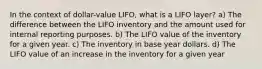 In the context of dollar-value LIFO, what is a LIFO layer? a) The difference between the LIFO inventory and the amount used for internal reporting purposes. b) The LIFO value of the inventory for a given year. c) The inventory in base year dollars. d) The LIFO value of an increase in the inventory for a given year