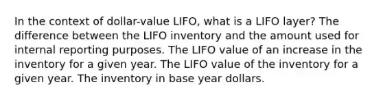 In the context of dollar-value LIFO, what is a LIFO layer? The difference between the LIFO inventory and the amount used for internal reporting purposes. The LIFO value of an increase in the inventory for a given year. The LIFO value of the inventory for a given year. The inventory in base year dollars.