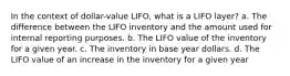 In the context of dollar-value LIFO, what is a LIFO layer? a. The difference between the LIFO inventory and the amount used for internal reporting purposes. b. The LIFO value of the inventory for a given year. c. The inventory in base year dollars. d. The LIFO value of an increase in the inventory for a given year