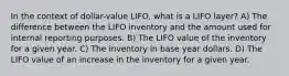 In the context of dollar-value LIFO, what is a LIFO layer? A) The difference between the LIFO inventory and the amount used for internal reporting purposes. B) The LIFO value of the inventory for a given year. C) The inventory in base year dollars. D) The LIFO value of an increase in the inventory for a given year.