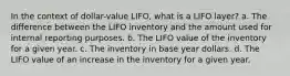 In the context of dollar-value LIFO, what is a LIFO layer? a. The difference between the LIFO inventory and the amount used for internal reporting purposes. b. The LIFO value of the inventory for a given year. c. The inventory in base year dollars. d. The LIFO value of an increase in the inventory for a given year.