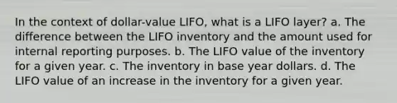 In the context of dollar-value LIFO, what is a LIFO layer? a. The difference between the LIFO inventory and the amount used for internal reporting purposes. b. The LIFO value of the inventory for a given year. c. The inventory in base year dollars. d. The LIFO value of an increase in the inventory for a given year.