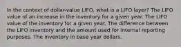 In the context of dollar-value LIFO, what is a LIFO layer? The LIFO value of an increase in the inventory for a given year. The LIFO value of the inventory for a given year. The difference between the LIFO inventory and the amount used for internal reporting purposes. The inventory in base year dollars.