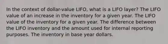 In the context of dollar-value LIFO, what is a LIFO layer? The LIFO value of an increase in the inventory for a given year. The LIFO value of the inventory for a given year. The difference between the LIFO inventory and the amount used for internal reporting purposes. The inventory in base year dollars.