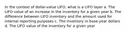 In the context of dollar-value LIFO, what is a LIFO layer a. The LIFO value of an increase in the inventory for a given year b. The difference between LIFO inventory and the amount used for internal reporting purposes c. The inventory in base-year dollars d. The LIFO value of the inventory for a given year