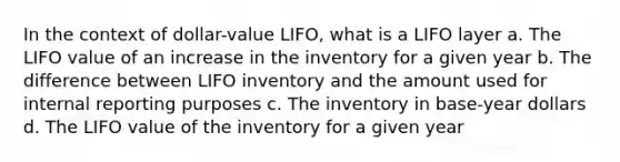 In the context of dollar-value LIFO, what is a LIFO layer a. The LIFO value of an increase in the inventory for a given year b. The difference between LIFO inventory and the amount used for internal reporting purposes c. The inventory in base-year dollars d. The LIFO value of the inventory for a given year