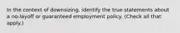 In the context of downsizing, identify the true statements about a no-layoff or guaranteed employment policy. (Check all that apply.)