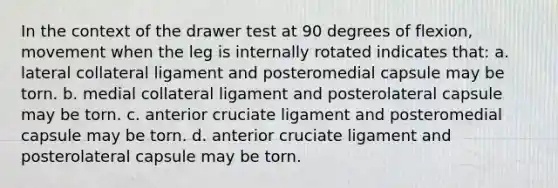 In the context of the drawer test at 90 degrees of flexion, movement when the leg is internally rotated indicates that: a. lateral collateral ligament and posteromedial capsule may be torn. b. medial collateral ligament and posterolateral capsule may be torn. c. anterior cruciate ligament and posteromedial capsule may be torn. d. anterior cruciate ligament and posterolateral capsule may be torn.