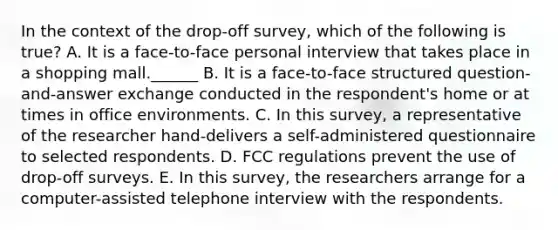 In the context of the drop-off survey, which of the following is true? A. It is a face-to-face personal interview that takes place in a shopping mall.______ B. It is a face-to-face structured question-and-answer exchange conducted in the respondent's home or at times in office environments. C. In this survey, a representative of the researcher hand-delivers a self-administered questionnaire to selected respondents. D. FCC regulations prevent the use of drop-off surveys. E. In this survey, the researchers arrange for a computer-assisted telephone interview with the respondents.