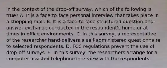 In the context of the drop-off survey, which of the following is true? A. It is a face-to-face personal interview that takes place in a shopping mall. B. It is a face-to-face structured question-and-answer exchange conducted in the respondent's home or at times in office environments. C. In this survey, a representative of the researcher hand-delivers a self-administered questionnaire to selected respondents. D. FCC regulations prevent the use of drop-off surveys. E. In this survey, the researchers arrange for a computer-assisted telephone interview with the respondents.