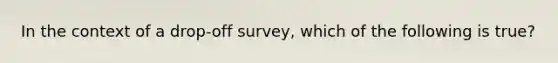 In the context of a drop-off survey, which of the following is true?