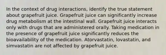 In the context of drug interactions, identify the true statement about grapefruit juice. Grapefruit juice can significantly increase drug metabolism at the intestinal wall. Grapefruit juice interacts only with drugs that are administered orally. Taking medication in the presence of grapefruit juice significantly reduces the bioavailability of the medication. Atorvastatin, lovastatin, and simvastatin are not affected by grapefruit juice.