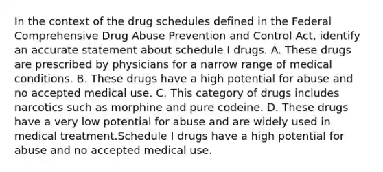 In the context of the drug schedules defined in the Federal Comprehensive Drug Abuse Prevention and Control Act, identify an accurate statement about schedule I drugs. A. These drugs are prescribed by physicians for a narrow range of medical conditions. B. These drugs have a high potential for abuse and no accepted medical use. C. This category of drugs includes narcotics such as morphine and pure codeine. D. These drugs have a very low potential for abuse and are widely used in medical treatment.Schedule I drugs have a high potential for abuse and no accepted medical use.