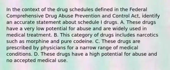 In the context of the drug schedules defined in the Federal Comprehensive Drug Abuse Prevention and Control Act, identify an accurate statement about schedule I drugs. A. These drugs have a very low potential for abuse and are widely used in medical treatment. B. This category of drugs includes narcotics such as morphine and pure codeine. C. These drugs are prescribed by physicians for a narrow range of medical conditions. D. These drugs have a high potential for abuse and no accepted medical use.