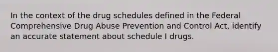 In the context of the drug schedules defined in the Federal Comprehensive Drug Abuse Prevention and Control Act, identify an accurate statement about schedule I drugs.