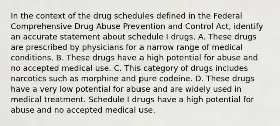 In the context of the drug schedules defined in the Federal Comprehensive Drug Abuse Prevention and Control Act, identify an accurate statement about schedule I drugs. A. These drugs are prescribed by physicians for a narrow range of medical conditions. B. These drugs have a high potential for abuse and no accepted medical use. C. This category of drugs includes narcotics such as morphine and pure codeine. D. These drugs have a very low potential for abuse and are widely used in medical treatment. Schedule I drugs have a high potential for abuse and no accepted medical use.