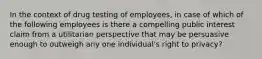 In the context of drug testing of employees, in case of which of the following employees is there a compelling public interest claim from a utilitarian perspective that may be persuasive enough to outweigh any one individual's right to privacy?