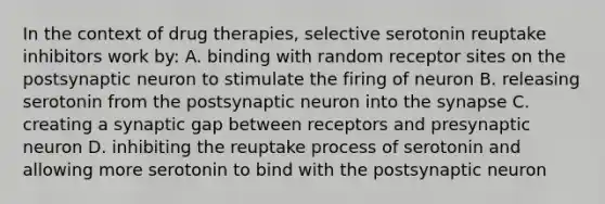 In the context of drug therapies, selective serotonin reuptake inhibitors work by: A. binding with random receptor sites on the postsynaptic neuron to stimulate the firing of neuron B. releasing serotonin from the postsynaptic neuron into the synapse C. creating a synaptic gap between receptors and presynaptic neuron D. inhibiting the reuptake process of serotonin and allowing more serotonin to bind with the postsynaptic neuron