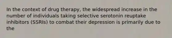 In the context of drug therapy, the widespread increase in the number of individuals taking selective serotonin reuptake inhibitors (SSRIs) to combat their depression is primarily due to the