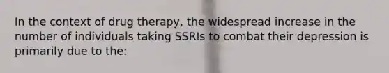 In the context of drug therapy, the widespread increase in the number of individuals taking SSRIs to combat their depression is primarily due to the: