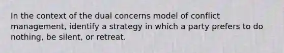 In the context of the dual concerns model of conflict management, identify a strategy in which a party prefers to do nothing, be silent, or retreat.