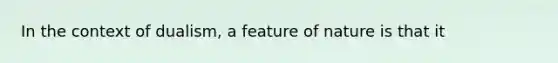 In the context of dualism, a feature of nature is that it