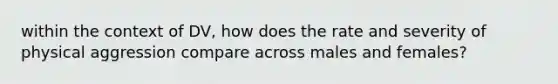 within the context of DV, how does the rate and severity of physical aggression compare across males and females?
