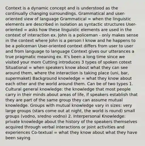 Context is a dynamic concept and is understood as the continually changing surroundings. Grammatical and user-oriented view of language Grammatical = when the linguistic elements are described in isolation as syntactic structures User-oriented = asks how these linguistic elements are used in the context of interaction ex. John is a policeman - only makes sense in the context where John is a person I know and he happens to be a policeman User-oriented context differs from user to user and from language to language Context gives our utterances a true pragmatic meaning ex. It's been a long time since we visited your mom Cutting introduces 3 types of spoken cotext Situational = when speakers know about what they can see around them, where the interaction is taking place (uni, bar, supermaket) Background knowledge = what they know about each other and the world around them. Can be of two types 1. Cultural general knowledge: the knowledge that most people carry in their minds about areas of life, if speakers establish that they are part of the same group they can assume mutual knowledge. Groups with mutual knowledge vary in sizes: very large groups (stars come out at night, the world is round) small groups (vodno, sredno vodno) 2. Interpersonal Knowledge: private knowledge about the history of the speakers themselves acquired through verbal interactions or joint activities and experiences Co-textual = what they know about what they have been saying