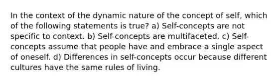 In the context of the dynamic nature of the concept of self, which of the following statements is true? a) Self-concepts are not specific to context. b) Self-concepts are multifaceted. c) Self-concepts assume that people have and embrace a single aspect of oneself. d) Differences in self-concepts occur because different cultures have the same rules of living.