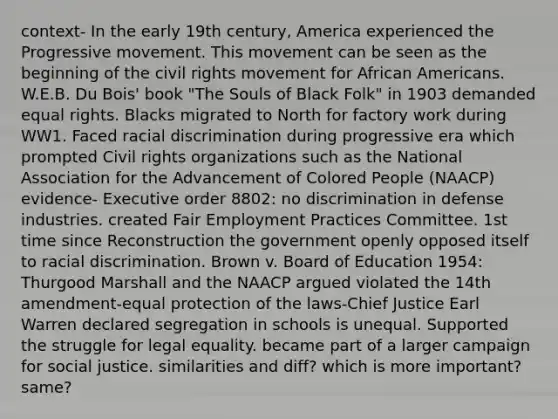 context- In the early 19th century, America experienced the Progressive movement. This movement can be seen as the beginning of <a href='https://www.questionai.com/knowledge/kwq766eC44-the-civil-rights-movement' class='anchor-knowledge'>the <a href='https://www.questionai.com/knowledge/kkdJLQddfe-civil-rights' class='anchor-knowledge'>civil rights</a> movement</a> for <a href='https://www.questionai.com/knowledge/kktT1tbvGH-african-americans' class='anchor-knowledge'>african americans</a>. W.E.B. Du Bois' book "The Souls of Black Folk" in 1903 demanded equal rights. Blacks migrated to North for factory work during WW1. Faced racial discrimination during progressive era which prompted Civil rights organizations such as the National Association for the Advancement of Colored People (NAACP) evidence- Executive order 8802: no discrimination in defense industries. created Fair Employment Practices Committee. 1st time since Reconstruction the government openly opposed itself to racial discrimination. Brown v. Board of Education 1954: Thurgood Marshall and the NAACP argued violated the 14th amendment-equal protection of the laws-Chief Justice Earl Warren declared segregation in schools is unequal. Supported the struggle for legal equality. became part of a larger campaign for social justice. similarities and diff? which is more important? same?